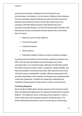 07026579



environment and further understand how this information was
communicated, and whether or not this varied in different online situations.
From the secondary research findings the author found that most of the
literature around electronic word of mouth had a direct focus on its
evaluation with brief articles looking for links between this and a
consumers purchase decision. It is from this that the author decided on the
following key themes, providing the primary research with a more direct
focus of enquiry.

          Electronic word of mouth platforms

          Virtual Communities

          Individual reviewers

          Online opinions

          Information adoption model as a means of product evaluation

According to Burns and Bush 2010 and further verified by Saunders et al
2003, there are both advantages and disadvantages when using
secondary data in your research project, although the information gained
from these sources are easy to obtain, inexpensive, readily available, and
hold the possibility to enhance primary data. Other elements such as the
information being: misinterpreted, outdated, differing measurement units
and false interpretation of the academic terminology when analysing these
could prove problematic. Therefore the researcher understands the
importance of being aware of these issues in order to overcome them.

3.4 Primary Research
Burns and Bush (2006) define primary research as the ‟process by which
data is developed and gathered by the researcher specifically for research
projects‟. The researcher will be conducting primary research in order to
further verify some of the secondary research mentioned above. The
author believes that the electronic word of mouth topic as a whole does



                                                                            29
 