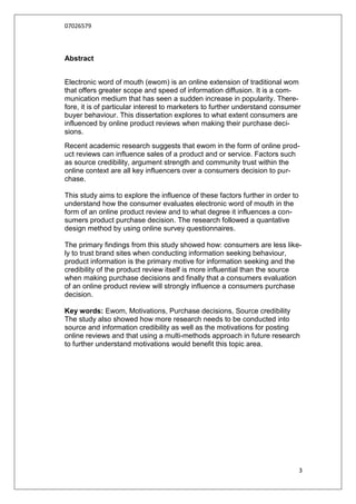 07026579



Abstract


Electronic word of mouth (ewom) is an online extension of traditional wom
that offers greater scope and speed of information diffusion. It is a com-
munication medium that has seen a sudden increase in popularity. There-
fore, it is of particular interest to marketers to further understand consumer
buyer behaviour. This dissertation explores to what extent consumers are
influenced by online product reviews when making their purchase deci-
sions.
Recent academic research suggests that ewom in the form of online prod-
uct reviews can influence sales of a product and or service. Factors such
as source credibility, argument strength and community trust within the
online context are all key influencers over a consumers decision to pur-
chase.

This study aims to explore the influence of these factors further in order to
understand how the consumer evaluates electronic word of mouth in the
form of an online product review and to what degree it influences a con-
sumers product purchase decision. The research followed a quantative
design method by using online survey questionnaires.

The primary findings from this study showed how: consumers are less like-
ly to trust brand sites when conducting information seeking behaviour,
product information is the primary motive for information seeking and the
credibility of the product review itself is more influential than the source
when making purchase decisions and finally that a consumers evaluation
of an online product review will strongly influence a consumers purchase
decision.

Key words: Ewom, Motivations, Purchase decisions, Source credibility
The study also showed how more research needs to be conducted into
source and information credibility as well as the motivations for posting
online reviews and that using a multi-methods approach in future research
to further understand motivations would benefit this topic area.




                                                                                3
 