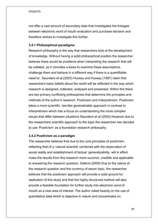 07026579



not offer a vast amount of secondary data that investigates the linkages
between electronic word of mouth evaluation and purchase decision and
therefore wishes to investigate this further.

3.4.1 Philosophical paradigms:
Research philosophy is the way that researchers look at the development
of knowledge. Without having a solid philosophical position the researcher
believes there would be problems when interpreting the research that will
be collated, as it „provides a basis to examine these assumptions,
challenge them and behave in a different way if there is a quantifiable
need to‟. Saunders et al (2003) Hussey and Hussey (1997) claim that
researchers basic beliefs about the world will be reflected in the way which
research is designed, collected, analysed and presented. Within this there
are two primary conflicting philosophies that determine the principles and
methods of the author‟s research. Positivism and Interpretivism. Positivism
takes a more scientific law-like generalizable approach in contrast to
Interpretivism which has a focus on understanding the more complex
issues that differ between situations Saunders et al (2003) However due to
the researchers scientific approach to the topic the researcher has decided
to use „Positivism‟ as a foundation research philosophy.

3.4.2 Positivism as a paradigm
The researcher believes that due to the core principles of positivism,
reflecting that of a „natural scientist‟ combined with the observation of
social reality and establishment of factual generalizability, will in effect
make the results from this research more succinct, credible and applicable
to answering the research question. Salkind (2009) Due to the nature of
the research question and the currency of ewom topic, the researcher
believes that the positivism approach will provide a solid ground for
replication of this study and that the highly structured method will also
provide a feasible foundation for further study into electronic word of
mouth as a new area of interest. The author relied heavily on the use of
quantitative data which is objective in nature and concentrates on


                                                                               30
 