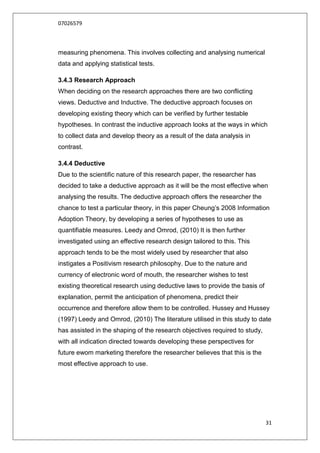 07026579



measuring phenomena. This involves collecting and analysing numerical
data and applying statistical tests.

3.4.3 Research Approach
When deciding on the research approaches there are two conflicting
views. Deductive and Inductive. The deductive approach focuses on
developing existing theory which can be verified by further testable
hypotheses. In contrast the inductive approach looks at the ways in which
to collect data and develop theory as a result of the data analysis in
contrast.

3.4.4 Deductive
Due to the scientific nature of this research paper, the researcher has
decided to take a deductive approach as it will be the most effective when
analysing the results. The deductive approach offers the researcher the
chance to test a particular theory, in this paper Cheung‟s 2008 Information
Adoption Theory, by developing a series of hypotheses to use as
quantifiable measures. Leedy and Omrod, (2010) It is then further
investigated using an effective research design tailored to this. This
approach tends to be the most widely used by researcher that also
instigates a Positivism research philosophy. Due to the nature and
currency of electronic word of mouth, the researcher wishes to test
existing theoretical research using deductive laws to provide the basis of
explanation, permit the anticipation of phenomena, predict their
occurrence and therefore allow them to be controlled. Hussey and Hussey
(1997) Leedy and Omrod, (2010) The literature utilised in this study to date
has assisted in the shaping of the research objectives required to study,
with all indication directed towards developing these perspectives for
future ewom marketing therefore the researcher believes that this is the
most effective approach to use.




                                                                             31
 