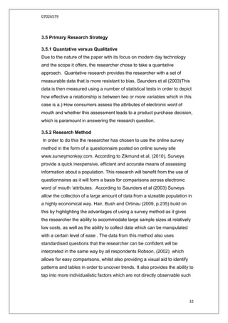 07026579



3.5 Primary Research Strategy

3.5.1 Quantative versus Qualitative
Due to the nature of the paper with its focus on modern day technology
and the scope it offers, the researcher chose to take a quantative
approach. Quantative research provides the researcher with a set of
measurable data that is more resistant to bias. Saunders et al (2003)This
data is then measured using a number of statistical tests in order to depict
how effective a relationship is between two or more variables which in this
case is a.) How consumers assess the attributes of electronic word of
mouth and whether this assessment leads to a product purchase decision,
which is paramount in answering the research question.

3.5.2 Research Method
In order to do this the researcher has chosen to use the online survey
method in the form of a questionnaire posted on online survey site
www.surveymonkey.com. According to Zikmund et al, (2010), Surveys
provide a quick inexpensive, efficient and accurate means of assessing
information about a population. This research will benefit from the use of
questionnaires as it will form a basis for comparisons across electronic
word of mouth „attributes. According to Saunders et al (2003) Surveys
allow the collection of a large amount of data from a sizeable population in
a highly economical way. Hair, Bush and Ortinau (2009, p.235) build on
this by highlighting the advantages of using a survey method as it gives
the researcher the ability to accommodate large sample sizes at relatively
low costs, as well as the ability to collect data which can be manipulated
with a certain level of ease . The data from this method also uses
standardised questions that the researcher can be confident will be
interpreted in the same way by all respondents Robson, (2002) which
allows for easy comparisons, whilst also providing a visual aid to identify
patterns and tables in order to uncover trends. It also provides the ability to
tap into more individualistic factors which are not directly observable such




                                                                              32
 