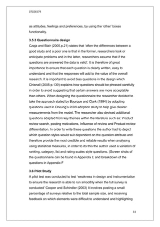 07026579



as attitudes, feelings and preferences, by using the „other‟ boxes
functionality.

3.5.3 Questionnaire design
Czaja and Blair (2005,p.21) states that „often the differences between a
good study and a poor one is that in the former, researchers look or
anticipate problems and in the latter, researchers assume that if the
questions are answered the data is valid‟. It is therefore of great
importance to ensure that each question is clearly written, easy to
understand and that the responses will add to the value of the overall
research. It is important to avoid bias questions in the design which
Chisnall (2005 p.139) explains how questions should be phrased carefully
in order to avoid suggesting that certain answers are more acceptable
than others. When designing the questionnaire the researcher decided to
take the approach stated by Bourque and Clark (1994) by adopting
questions used in Cheung‟s 2008 adoption study to help give clearer
measurements from the model. The researcher also devised additional
questions adapted from key themes within the literature such as: Product
review search, posting motivations, Influence of review and Product review
differentiation. In order to write these questions the author had to depict
which question styles would suit dependent on the question attribute and
therefore provide the most credible and reliable results when analysing
using statistical measures, in order to do this the author used a variation of
ranking, category, list and rating scales style questions. (Screen shots of
the questionnaire can be found in Appendix E and Breakdown of the
questions in Appendix F

3.6 Pilot Study
A pilot test was conducted to test „weakness in design and instrumentation
to ensure the research is able to run smoothly when the full survey is
conducted‟ Cooper and Schindler (2003) It involves posting a small
percentage of surveys relative to the total sample size, and receiving
feedback on which elements were difficult to understand and highlighting


                                                                              33
 