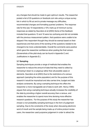 07026579



any changes that should be made to gain optimum results. The researcher
posted a list of 20 questions on facebook.com site using a unique survey
link in which to fill out and to private message any difficulties,
recommended changes and formatting queries/ problems. The response
rate for this was 10 respondents a 10% mark-up of minimum survey
responses as stated by Saunders et al (2003) Some of the feedback
included that questions 15 and 16 were too confusing and did not correlate
with the previous measurement pattern, that questions were unable to be
skipped if the respondent thought they should be exempt based on their
experiences and that some of the wording of the questions needed to be
changed to be more understandable. Overall the comments were positive
which gave the researcher confidence when posting the final version.
(Screenshots of the pilot study can be found in Appendix C and
Justifications in Appendix D.)

3.7 Sampling
Sampling techniques provide a range of methods that enables the
researcher to reduce the amount of data that they need to collect by
narrowing it down to a subgroup rather than all possible cases or
elements. Saunders et al (2003) Due to the restrictions of a census
approach (sampling the entire population) and for the purpose of this
research it would be impractical and also carries time, budget and data
analysis constraints. By using a sampling technique this offers the
researcher a more manageable set of data to work with. Henry (1990)
argues that using a sampling technique actually increases the credibility of
the data by providing a higher overall accuracy than a census, and
enables the researcher to spend more time devising more effective
research questions. For the purpose of this study the researcher has
chosen a non-probability sampling technique in the form of judgement
sampling. Due to the constraints of the study when discussing electronic
word of mouth and the sample being made up of online product review
users, the researcher used purposive judgement in order to attract the



                                                                           34
 