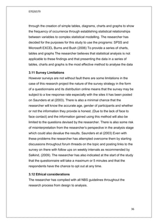 07026579



through the creation of simple tables, diagrams, charts and graphs to show
the frequency of occurrence through establishing statistical relationships
between variables to complex statistical modelling. The researcher has
decided for the purposes for this study to use the programs: SPSS and
Microsoft EXCEL Burns and Bush (2006) To provide a series of charts,
tables and graphs The researcher believes that statistical analysis is not
applicable to these findings and that presenting the data in a series of
tables, charts and graphs is the most effective method to analyse the data

3.11 Survey Limitations
However surveys are not without fault there are some limitations in the
case of this research project the nature of the survey strategy in the form
of a questionnaire and its distribution online means that the survey may be
subject to a low response rate especially with the sites it has been posted
on Saunders et al (2003). There is also a minimal chance that the
researcher will know the accurate age, gender of participants and whether
or not the information they provide is honest. (Due to the lack of face to
face contact) and the information gained using this method will also be
limited to the questions devised by the researcher. There is also some risk
of misinterpretation from the researcher‟s perspective in the analysis stage
which could also devalue the results. Saunders et al (2003) Even with
these problems the researcher has attempted overcome them by starting
discussions throughout forum threads on the topic and posting links to the
survey on there with follow ups on weekly intervals as recommended by
Salkind, (2009). The researcher has also indicated at the start of the study
that the questionnaire will take a maximum or 5 minutes and that the
respondents have the chance to opt out at any time.

3.12 Ethical considerations
The researcher has complied with all NBS guidelines throughout the
research process from design to analysis.




                                                                              36
 