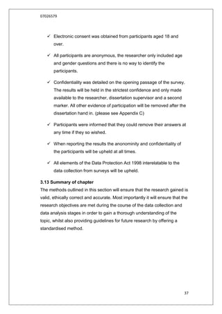 07026579



    Electronic consent was obtained from participants aged 18 and
       over.

    All participants are anonymous, the researcher only included age
       and gender questions and there is no way to identify the
       participants.

    Confidentiality was detailed on the opening passage of the survey.
       The results will be held in the strictest confidence and only made
       available to the researcher, dissertation supervisor and a second
       marker. All other evidence of participation will be removed after the
       dissertation hand in. (please see Appendix C)

    Participants were informed that they could remove their answers at
       any time if they so wished.

    When reporting the results the anonominity and confidentiality of
       the participants will be upheld at all times.

    All elements of the Data Protection Act 1998 interelatable to the
       data collection from surveys will be upheld.

3.13 Summary of chapter
The methods outlined in this section will ensure that the research gained is
valid, ethically correct and accurate. Most importantly it will ensure that the
research objectives are met during the course of the data collection and
data analysis stages in order to gain a thorough understanding of the
topic, whilst also providing guidelines for future research by offering a
standardised method.




                                                                             37
 