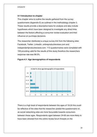07026579



4:1 Introduction to chapter
This chapter aims to outline the results gathered from the survey
questionnaire (Appendix E) as outlined in the methodology chapter 3.
These results provide a descriptive basis for analysis and also include
hypotheses which have been designed to investigate any direct links
between the factors affecting a consumer review evaluation and their
influence on purchase decisions.

The researcher distributed a unique survey link from the following sites:
Facebook, Twitter, LinkedIn, onlineproductreviews.com and
independentproductreviews.com. 113 questionnaires were completed with
109 providing valid for the results of this study therefore the researchers
response rate was 96.0%.

Figure 4.1: Age demographics of respondents




There is a high level of respondents between the ages of 18-24 this could
be reflective of the sites that the researcher posted the questionnaire on,
as social networking sites are more favourable towards consumers
between these ages. Respondents aged between 24-65 are more likely to
have been directed from the online review forum threads on the



                                                                              39
 
