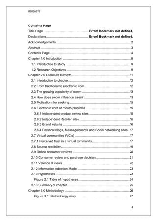 07026579



Contents Page
Title Page ................................................... Error! Bookmark not defined.
Declarations................................................ Error! Bookmark not defined.
Acknowledgements .................................................................................... 2
Abstract ...................................................................................................... 3
Contents Page ............................................................................................ 4
Chapter 1.0 Introduction ............................................................................. 8
   1.1 Introduction to study .......................................................................... 9
   1.2 Research Objectives ......................................................................... 9
Chapter 2.0 Literature Review .................................................................. 11
   2.1 Introduction to chapter..................................................................... 12
   2.2 From traditional to electronic wom................................................... 12
   2.3 The growing popularity of ewom ..................................................... 13
   2.4 How does ewom influence sales? ................................................... 13
   2.5 Motivations for seeking .................................................................... 15
   2.6 Electronic word of mouth platforms ................................................. 15
      2.6.1 Independent product review sites ............................................. 15
      2.6.2 Independent Retailer sites ........................................................ 16
      2.6.3 Brand website ........................................................................... 16
      2.6.4 Personal blogs, Message boards and Social networking sites .. 17
   2.7 Virtual communities (VC‟s) .............................................................. 17
   2.7.1 Perceived trust in a virtual community .......................................... 17
   2.8 Source credibility ............................................................................. 19
   2.9 Online consumer reviews ................................................................ 20
   2.10 Consumer review and purchase decision ...................................... 21
   2.11 Valence of views ........................................................................... 22
   2.12 Information Adoption Model .......................................................... 23
   2.13 Hypotheses ................................................................................... 23
      Figure 2.1 Table of hypotheses.......................................................... 24
   2.13 Summary of chapter ...................................................................... 25
Chapter 3.0 Methodology ......................................................................... 26
      Figure 3.1: Methodology map ............................................................ 27


                                                                                                               4
 
