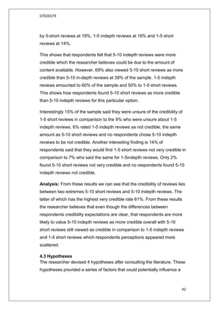 07026579



by 5-short reviews at 19%, 1-5 indepth reviews at 18% and 1-5 short
reviews at 14%.

This shows that respondents felt that 5-10 indepth reviews were more
credible which the researcher believes could be due to the amount of
content available. However, 69% also viewed 5-10 short reviews as more
credible than 5-10 in-depth reviews at 39% of the sample. 1-5 indepth
reviews amounted to 60% of the sample and 50% to 1-5 short reviews.
This shows how respondents found 5-10 short reviews as more credible
than 5-10 indepth reviews for this particular option.

Interestingly 15% of the sample said they were unsure of the credibility of
1-5 short reviews in comparison to the 9% who were unsure about 1-5
indepth reviews. 6% rated 1-5 indepth reviews as not credible, the same
amount as 5-10 short reviews and no respondents chose 5-10 indepth
reviews to be not credible. Another interesting finding is 14% of
respondents said that they would find 1-5 short reviews not very credible in
comparison to 7% who said the same for 1-5indepth reviews. Only 2%
found 5-10 short reviews not very credible and no respondents found 5-10
indepth reviews not credible.

Analysis: From these results we can see that the credibility of reviews lies
between two extremes 5-10 short reviews and 5-10 indepth reviews. The
latter of which has the highest very credible rate 61%. From these results
the researcher believes that even though the differences between
respondents credibility expectations are clear, that respondents are more
likely to value 5-10 indepth reviews as more credible overall with 5-10
short reviews still viewed as credible in comparison to 1-5 indepth reviews
and 1-5 short reviews which respondents perceptions appeared more
scattered.

4.3 Hypotheses
The researcher devised 4 hypotheses after consulting the literature. These
hypotheses provided a series of factors that could potentially influence a



                                                                             42
 