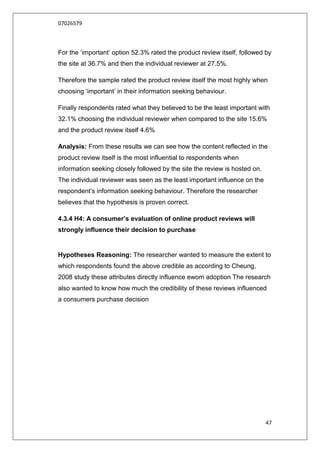 07026579



For the „important‟ option 52.3% rated the product review itself, followed by
the site at 36.7% and then the individual reviewer at 27.5%.

Therefore the sample rated the product review itself the most highly when
choosing „important‟ in their information seeking behaviour.

Finally respondents rated what they believed to be the least important with
32.1% choosing the individual reviewer when compared to the site 15.6%
and the product review itself 4.6%

Analysis: From these results we can see how the content reflected in the
product review itself is the most influential to respondents when
information seeking closely followed by the site the review is hosted on.
The individual reviewer was seen as the least important influence on the
respondent‟s information seeking behaviour. Therefore the researcher
believes that the hypothesis is proven correct.

4.3.4 H4: A consumer’s evaluation of online product reviews will
strongly influence their decision to purchase


Hypotheses Reasoning: The researcher wanted to measure the extent to
which respondents found the above credible as according to Cheung,
2008 study these attributes directly influence ewom adoption The research
also wanted to know how much the credibility of these reviews influenced
a consumers purchase decision




                                                                            47
 