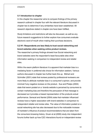 07026579



5.1 Introduction to chapter
In this chapter the researcher aims to compare findings of the primary
research outlined in chapter four with the relevant literature discussed in
chapter two to determine if any similarities have been established. All
research objectives stated in chapter one have been fulfilled.

Study limitations and restrictions will also be discussed, as well as any
future research suggestions to further explore how consumers evaluate
electronic word of mouth when making their purchase decisions.

5.2 H1: Respondents are less likely to trust social networking and
brand websites when seeking online product reviews.
The researcher‟s primary findings showed how Social networking and
brand websites were the respondent‟s least favourable sites when
information seeking in comparison to independent review and retailer
sites.

Within the ewom platform literature it is apparent that marketer bias is a
mediating factor in preferred site choice for information seekers. Various
authors discussed in chapter two further back this up. Bikhart and
Schindler (2001) state that reviews posted by professional reviewers are
more likely to attribute marketer bias in a consumer‟s opinion, and provide
minimal if any negative reviews on the product. Xue and Phelps (2004)
state that ewom posted on a brands website is perceived by consumers to
contain marketing bias and therefore the persuasion of that message is
decreased as it provides a biased representation of the products actual
performance. Senecal and Nantel (2004) state that marketer influenced
reviews have a higher association with brand websites in comparison to
independent retailer and review sites. The value of information posted on a
social networking site has also decreased due to the noticeable increase
of marketer‟s influence of product recommendations that are taken from
the consumers browsing history. Gruen et al (2006) study into independent
forums further back up how C2C interactions found on independent review



                                                                              53
 
