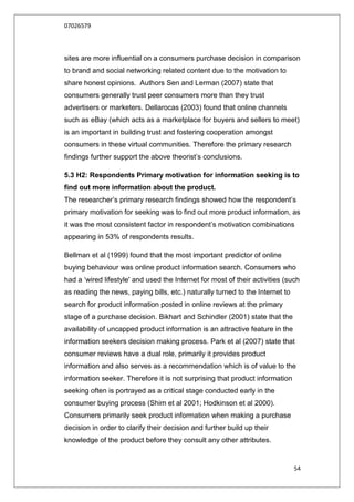 07026579



sites are more influential on a consumers purchase decision in comparison
to brand and social networking related content due to the motivation to
share honest opinions. Authors Sen and Lerman (2007) state that
consumers generally trust peer consumers more than they trust
advertisers or marketers. Dellarocas (2003) found that online channels
such as eBay (which acts as a marketplace for buyers and sellers to meet)
is an important in building trust and fostering cooperation amongst
consumers in these virtual communities. Therefore the primary research
findings further support the above theorist‟s conclusions.

5.3 H2: Respondents Primary motivation for information seeking is to
find out more information about the product.
The researcher‟s primary research findings showed how the respondent‟s
primary motivation for seeking was to find out more product information, as
it was the most consistent factor in respondent‟s motivation combinations
appearing in 53% of respondents results.

Bellman et al (1999) found that the most important predictor of online
buying behaviour was online product information search. Consumers who
had a „wired lifestyle' and used the Internet for most of their activities (such
as reading the news, paying bills, etc.) naturally turned to the Internet to
search for product information posted in online reviews at the primary
stage of a purchase decision. Bikhart and Schindler (2001) state that the
availability of uncapped product information is an attractive feature in the
information seekers decision making process. Park et al (2007) state that
consumer reviews have a dual role, primarily it provides product
information and also serves as a recommendation which is of value to the
information seeker. Therefore it is not surprising that product information
seeking often is portrayed as a critical stage conducted early in the
consumer buying process (Shim et al 2001; Hodkinson et al 2000).
Consumers primarily seek product information when making a purchase
decision in order to clarify their decision and further build up their
knowledge of the product before they consult any other attributes.


                                                                               54
 