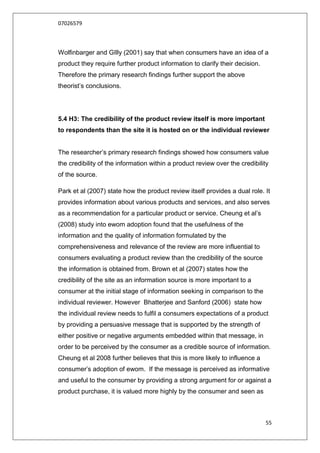07026579



Wolfinbarger and GIlly (2001) say that when consumers have an idea of a
product they require further product information to clarify their decision.
Therefore the primary research findings further support the above
theorist‟s conclusions.




5.4 H3: The credibility of the product review itself is more important
to respondents than the site it is hosted on or the individual reviewer


The researcher‟s primary research findings showed how consumers value
the credibility of the information within a product review over the credibility
of the source.

Park et al (2007) state how the product review itself provides a dual role. It
provides information about various products and services, and also serves
as a recommendation for a particular product or service. Cheung et al‟s
(2008) study into ewom adoption found that the usefulness of the
information and the quality of information formulated by the
comprehensiveness and relevance of the review are more influential to
consumers evaluating a product review than the credibility of the source
the information is obtained from. Brown et al (2007) states how the
credibility of the site as an information source is more important to a
consumer at the initial stage of information seeking in comparison to the
individual reviewer. However Bhatterjee and Sanford (2006) state how
the individual review needs to fulfil a consumers expectations of a product
by providing a persuasive message that is supported by the strength of
either positive or negative arguments embedded within that message, in
order to be perceived by the consumer as a credible source of information.
Cheung et al 2008 further believes that this is more likely to influence a
consumer‟s adoption of ewom. If the message is perceived as informative
and useful to the consumer by providing a strong argument for or against a
product purchase, it is valued more highly by the consumer and seen as



                                                                              55
 