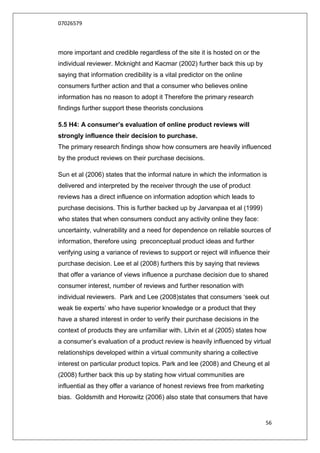 07026579



more important and credible regardless of the site it is hosted on or the
individual reviewer. Mcknight and Kacmar (2002) further back this up by
saying that information credibility is a vital predictor on the online
consumers further action and that a consumer who believes online
information has no reason to adopt it Therefore the primary research
findings further support these theorists conclusions

5.5 H4: A consumer’s evaluation of online product reviews will
strongly influence their decision to purchase.
The primary research findings show how consumers are heavily influenced
by the product reviews on their purchase decisions.

Sun et al (2006) states that the informal nature in which the information is
delivered and interpreted by the receiver through the use of product
reviews has a direct influence on information adoption which leads to
purchase decisions. This is further backed up by Jarvanpaa et al (1999)
who states that when consumers conduct any activity online they face:
uncertainty, vulnerability and a need for dependence on reliable sources of
information, therefore using preconceptual product ideas and further
verifying using a variance of reviews to support or reject will influence their
purchase decision. Lee et al (2008) furthers this by saying that reviews
that offer a variance of views influence a purchase decision due to shared
consumer interest, number of reviews and further resonation with
individual reviewers. Park and Lee (2008)states that consumers „seek out
weak tie experts‟ who have superior knowledge or a product that they
have a shared interest in order to verify their purchase decisions in the
context of products they are unfamiliar with. Litvin et al (2005) states how
a consumer‟s evaluation of a product review is heavily influenced by virtual
relationships developed within a virtual community sharing a collective
interest on particular product topics. Park and lee (2008) and Cheung et al
(2008) further back this up by stating how virtual communities are
influential as they offer a variance of honest reviews free from marketing
bias. Goldsmith and Horowitz (2006) also state that consumers that have


                                                                             56
 