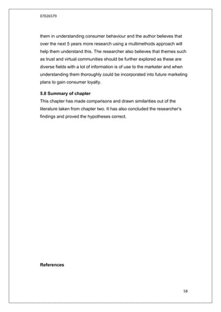 07026579



them in understanding consumer behaviour and the author believes that
over the next 5 years more research using a multimethods approach will
help them understand this. The researcher also believes that themes such
as trust and virtual communities should be further explored as these are
diverse fields with a lot of information is of use to the marketer and when
understanding them thoroughly could be incorporated into future marketing
plans to gain consumer loyalty.

5.8 Summary of chapter
This chapter has made comparisons and drawn similarities out of the
literature taken from chapter two. It has also concluded the researcher‟s
findings and proved the hypotheses correct.




References




                                                                              58
 