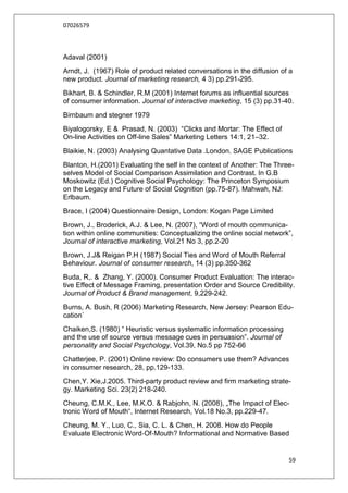 07026579



Adaval (2001)
Arndt, J. (1967) Role of product related conversations in the diffusion of a
new product. Journal of marketing research, 4 3) pp.291-295.
Bikhart, B. & Schindler, R.M (2001) Internet forums as influential sources
of consumer information. Journal of interactive marketing, 15 (3) pp.31-40.
Birnbaum and stegner 1979
Biyalogorsky, E & Prasad, N. (2003) “Clicks and Mortar: The Effect of
On-line Activities on Off-line Sales” Marketing Letters 14:1, 21–32.
Blaikie, N. (2003) Analysing Quantative Data .London. SAGE Publications
Blanton, H.(2001) Evaluating the self in the context of Another: The Three-
selves Model of Social Comparison Assimilation and Contrast. In G.B
Moskowitz (Ed.) Cognitive Social Psychology: The Princeton Symposium
on the Legacy and Future of Social Cognition (pp.75-87). Mahwah, NJ:
Erlbaum.
Brace, I (2004) Questionnaire Design, London: Kogan Page Limited
Brown, J., Broderick, A.J. & Lee, N. (2007), “Word of mouth communica-
tion within online communities: Conceptualizing the online social network”,
Journal of interactive marketing, Vol.21 No 3, pp.2-20
Brown, J.J& Reigan P.H (1987) Social Ties and Word of Mouth Referral
Behaviour. Journal of consumer research, 14 (3) pp.350-362
Buda, R,. & Zhang, Y. (2000). Consumer Product Evaluation: The interac-
tive Effect of Message Framing, presentation Order and Source Credibility.
Journal of Product & Brand management, 9,229-242.
Burns, A. Bush, R (2006) Marketing Research, New Jersey: Pearson Edu-
cation`
Chaiken,S. (1980) “ Heuristic versus systematic information processing
and the use of source versus message cues in persuasion”. Journal of
personality and Social Psychology, Vol.39, No.5 pp 752-66
Chatterjee, P. (2001) Online review: Do consumers use them? Advances
in consumer research, 28, pp.129-133.
Chen,Y. Xie,J.2005. Third-party product review and firm marketing strate-
gy. Marketing Sci. 23(2) 218-240.
Cheung, C.M.K., Lee, M.K.O. & Rabjohn, N. (2008), „The Impact of Elec-
tronic Word of Mouth“, Internet Research, Vol.18 No.3, pp.229-47.
Cheung, M. Y., Luo, C., Sia, C. L. & Chen, H. 2008. How do People
Evaluate Electronic Word‐Of‐Mouth? Informational and Normative Based


                                                                          59
 