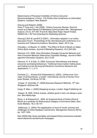 07026579



Determinants of Perceived Credibility of Online Consumer
Recommendations in China. 11th Pacific‐Asia Conference on Information
Systems. Auckland, New Zealand

Cheung and Rabjohn (2008)
Chen,Y Yubo and J. Xie (2008), “Online Consumer Review: Word-of-
mouth as A New Element of Marketing Communication Mix,” Management
Science, 54 (3), 477-491 (Frank M. Bass Best Paper Award Finalist,
SSRN's No.1 All Time Download for Marketing Science)

Cheung,C,M,K & Lee,M,K,O (2007) „ Information adoption in an online
discussion forum“, Proceedings of the international joint conference on e-
business and Telecommunications, Barcelona, Spain, 28-31 july.
Chevalier,J. & Mayzlin, D. (2006). “The Effect of Word of Mouth on Sales:
Online Book reviews. Journal of Marketing Research, 43,3,345-354.
Clemons, E.K. 2008. How Information Changes Consumer Behavior and
How Consumer Behavior Determines Corporate Strategy. Journal of Man-
agement Information Systems, 25,2,13-40.
Clemons, E. K. & Gao, G. 2008. Consumer informedness and diverse
consumer purchasing behaviours: Traditional mass‐market, trading down,
and trading out into the long tail.Electronic Commerce Research and
Applications, 7, 1, 3‐17.


Corritore,C.L.., Kracher,B & Wiedenbeck,S. (2003), „Online trust: Con-
cepts, Evolving themes, a model“, International Journal of Human Com-
puter Studies, Vol.58 pp.737-58.
Cooper, D. Schindler, P. (2008) Business Research Methods, 10th edn,
Singapore: McGraw Hill.
Czaja, R. Blair, J. (2005) Designing surveys, London: Sage Publishing Ltd.
 Dargan, B. 2008. Online reviews, whether good or bad, are always a posi-
tive. New Media Age.
Davis, A. & Khazanchi,D. 2008. An Empirical Study of Online Word of
Mouth as a predictor for Multi-product Category e-commerce Sales. Elec-
tronic Markets, 18,2,130-141.
 Dellarocas, C. (2003) The digitalization of word of mouth: promise and
challenges of online feedback mechanisms. Management Science 49(10),
pp. 1407-1424.
Doh (2009) http://www.mendeley.com/research/how-consumers-evaluate-
ewom-electronic-wordofmouth-messages/




                                                                         60
 