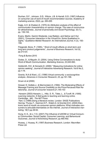 07026579



Dunhan, D,F., Johnson, S.D,. Wilcox, J.B. & Harrell, G.D. (1997) Influence
on consumer use of word of mouth recommendation sources. Academy of
marketing science, 25(4), pp. 283-295
Eagly, A.H. & Chaiken,S. (1975) An Attribution analysis of the effect of
communicator characteristics on opinion change: The case of communica-
tor attractiveness. Journal of personality and Social Psychology, 32 (1),
pp. 136-144.
Evans, Martin, Gamini Wedande, Lisa Ralston, and Selma van‟t Hul
(2001), “Consumer Interaction in the Virtual Era: Some Qualitative In-
sights,” Qualitative Market Research: An International Journal, 4 (3), 150-
159.
Fitzgerald, Bone, P. (1995), “ Word of mouth effects on short-term and
long term product judgements”, Journal of Business Research, Vol 32,
pp.213-23.
Fong & Burton,2010
Godes, D., & Mayzlin, D. (2004). Using Online Conversations to study
Word of Mouth Communication. Marketing Science, 23,545-560.
Goldsmith, R.E. & Horowitz,D. (2006) “ Measuring motivations for online
opinion seeking”, Journal of Interactive Advertising Research, Vol.6 No.2,
pp.1-16.
Granitz, N.A & Ward, J.C. (1996) Virtual community: a sociocognitive
analysis. Advances in Consumer Research, 23, pp.161-166.
Gruen et al (2006)
Grewal, D. Gotlieb,J,. & Marmorstein,H, (1994). The Moderating Effects of
Message Framing and Source Credibility on the Price-Percieved Risk Re-
lationship. Journal of consumer research,21,145-153
 Harasim (2003) Harasim, L., Hiltz, S. R., Teles, L., & Turoff, M. (1995).
Learning networks: A field guide to teaching and learning online.
Cambridge , MA : The MIT Press
 Hart, C (1998) Doing a literature review. London: SAGE Publications
Hennig- Thurau,T., Gwinner,K.P., Walsh,G. & Gremler,D.D. (2004) Elec-
tronic word of mouth via consumer opinion platforms: What motivates con-
sumers to articulate themselves on the internet. Journal of Interactive mar-
keting, 18(1) pp.38-52.
Hung, H, K., & Li, Y,S. (2007) The Influence of eWOM on Virtual Consum-
er Communities: Social Capital, Consumer Learning, and Behavioural
Outcomes. Journal of Advertising Research, pp.485-492.
Hussey, J. Hussey, R. (1997) Business Research, London: Macmillan
Press Ltd


                                                                          61
 