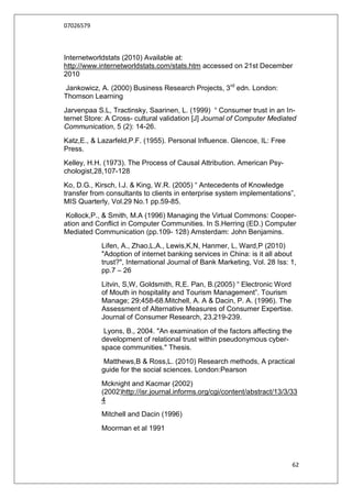 07026579



Internetworldstats (2010) Available at:
http://www.internetworldstats.com/stats.htm accessed on 21st December
2010
Jankowicz, A. (2000) Business Research Projects, 3rd edn. London:
Thomson Learning
Jarvenpaa S.L, Tractinsky, Saarinen, L. (1999) “ Consumer trust in an In-
ternet Store: A Cross- cultural validation [J] Journal of Computer Mediated
Communication, 5 (2): 14-26.
Katz,E., & Lazarfeld,P.F. (1955). Personal Influence. Glencoe, IL: Free
Press.
Kelley, H.H. (1973). The Process of Causal Attribution. American Psy-
chologist,28,107-128
Ko, D.G., Kirsch, l.J. & King, W.R. (2005) “ Antecedents of Knowledge
transfer from consultants to clients in enterprise system implementations”,
MIS Quarterly, Vol.29 No.1 pp.59-85.
 Kollock,P., & Smith, M.A (1996) Managing the Virtual Commons: Cooper-
ation and Conflict in Computer Communities. In S.Herring (ED.) Computer
Mediated Communication (pp.109- 128) Amsterdam: John Benjamins.
            Lifen, A., Zhao,L,A., Lewis,K,N, Hanmer, L, Ward,P (2010)
            "Adoption of internet banking services in China: is it all about
            trust?", International Journal of Bank Marketing, Vol. 28 Iss: 1,
            pp.7 – 26
            Litvin, S,W, Goldsmith, R,E. Pan, B.(2005) “ Electronic Word
            of Mouth in hospitality and Tourism Management”. Tourism
            Manage; 29;458-68.Mitchell, A. A & Dacin, P. A. (1996). The
            Assessment of Alternative Measures of Consumer Expertise.
            Journal of Consumer Research, 23,219-239.
             Lyons, B., 2004. "An examination of the factors affecting the
            development of relational trust within pseudonymous cyber-
            space communities." Thesis.
             Matthews,B & Ross,L. (2010) Research methods, A practical
            guide for the social sciences. London:Pearson
            Mcknight and Kacmar (2002)
            (2002)http://isr.journal.informs.org/cgi/content/abstract/13/3/33
            4
            Mitchell and Dacin (1996)
            Moorman et al 1991




                                                                             62
 