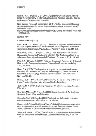 07026579



Nelson, M,R., & Otnes, C ,C. (2005), “Exploring Cross-Cultural Ambiva-
lence: A Netnography of Intercultural Wedding Message Boards,” Journal
of Business Research, 58 (1), 89-95.
New Opinion Research Corporation (2010). “Online Consumer Reviews
Significantly Impact Consumer Purchasing Decisions. Accessed on 28th
November 2010.
http;//www.opinionresearch.com/fileSave%5COnline_Feedback_PR_Final
_6202008.pdf.
Nonaka (1994)
Lerman and Sen (2007)
Lee,J.,Park,D,H., & Han,I. (2008). “The effect of negative online consumer
reviews on product attitude: An information processing view”. Electronic
Commerce Research and Applications, Volume 7, Issue 3, pp.341-352.
Park, D,H., Jumin, L. & Ingoo,H. (2007) The Effect of Online Consumer
Reviews on Consumer Purchasing Intention: The Moderating Role of In-
volvement. International Journal of Electronic Commerce, 11,4,125-148.
Pitta,D,A., & Fowler,D. (2005), “Internet Community Forums: An Untapped
Resource for Consumer Marketers, “ Journal of Consumer marketing,
22(5), 265-274.
Rains,S.A. (2007) “ The Impact of anonymity on perceptions of source
credibility and influence in computer mediated group communication: a
test of two competing hypotheses”, Communication Research, vol.34
No.1, pp 100-25.
Rheingold, H. (1993). The Virtual Community: Home-steading on the Elec-
tronic Frontier. Reading, MA: Addison-Wesley Publishing.
Salkind, N, J. (2009) Exploring Research, 7th edn, New Jersey: Pearson
Education
Saunders,M.Lewis, P. Thornhill, (2003) Research methods for Business
Students, Essex: Pearson Education
Schindler,R.M. & Bikhart,B. (2005) Published word of mouth: referable,
consumer-generated information on the internet,
Haugtvedt,C.P., Machleit,K.A. & Yalch,R. (eds) Online consumer psychol-
ogy: Understanding and Influencing Consumer Behaviour in the Virtual
World, Mahwah, NJ: Lawrence Erlbaum Associates, pp.35-61
Senecal & Nantel, J. (2004) The influence of online product recommenda-
tions on consumers online choices. Journal of Retailing, 80 (2), pp.159-
169.




                                                                         63
 