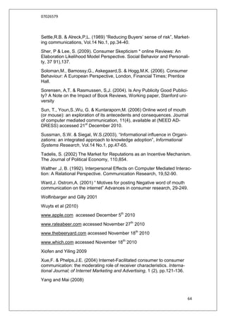 07026579



Settle,R.B. & Alreck,P,L. (1989) “Reducing Buyers‟ sense of risk”, Market-
ing communications, Vol.14 No.1, pp.34-40.
Sher, P & Lee, S. (2009). Consumer Skepticism * online Reviews: An
Elaboration Likelihood Model Perspective. Social Behavior and Personali-
ty, 37 91),137.
Soloman,M., Bamossy,G., Askegaard,S. & Hogg,M.K. (2006). Consumer
Behaviour: A European Perspective, London, Financial Times; Prentice
Hall.
Sorensen, A,T. & Rasmussen, S,J. (2004). Is Any Publicity Good Publici-
ty? A Note on the Impact of Book Reviews, Working paper, Stanford uni-
versity
Sun, T., Youn,S.,Wu, G. & Kuntaraporn,M. (2006) Online word of mouth
(or mouse): an exploration of its antecedents and consequences. Journal
of computer mediated communication, 11(4), available at (NEED AD-
DRESS) accessed 21st December 2010.
Sussman, S.W. & Siegal, W.S.(2003), “Informational influence in Organi-
zations: an integrated approach to knowledge adoption”, Informational
Systems Research, Vol.14 No.1, pp.47-65.
Tadelis, S. (2002) The Market for Reputations as an Incentive Mechanism.
The Journal of Political Economy, 110,854.
Walther ,J, B. (1992). Interpersonal Effects on Computer Mediated Interac-
tion: A Relational Perspective. Communication Research, 19,52-90.
Ward,J. Ostrom,A. (2001) “ Motives for posting Negative word of mouth
communication on the internet” Advances in consumer research, 29-249.
Wolfinbarger and Gilly 2001
Wuyts et al (2010)
www.apple.com accessed December 5th 2010
www.rateabeer.com accessed November 27th 2010
www.thebeeryard.com accessed November 18th 2010
www.which.com accessed November 18th 2010
Xiofen and Yiling 2009
Xue,F. & Phelps,J.E. (2004) Internet-Facilitated consumer to consumer
communication: the moderating role of receiver characteristics. Interna-
tional Journal; of Internet Marketing and Advertising, 1 (2), pp.121-136.
Yang and Mai (2008)



                                                                            64
 