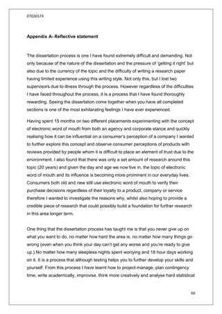 07026579




Appendix A- Reflective statement



The dissertation process is one I have found extremely difficult and demanding. Not
only because of the nature of the dissertation and the pressure of „getting it right‟ but
also due to the currency of the topic and the difficulty of writing a research paper
having limited experience using this writing style. Not only this, but I lost two
supervisors due to illness through the process. However regardless of the difficulties
I have faced throughout the process, it is a process that I have found thoroughly
rewarding. Seeing the dissertation come together when you have all completed
sections is one of the most exhilarating feelings I have ever experienced.

Having spent 15 months on two different placements experimenting with the concept
of electronic word of mouth from both an agency and corporate stance and quickly
realising how it can be influential on a consumer‟s perception of a company I wanted
to further explore this concept and observe consumer perceptions of products with
reviews provided by people whom it is difficult to place an element of trust due to the
environment. I also found that there was only a set amount of research around this
topic (20 years) and given the day and age we now live in, the topic of electronic
word of mouth and its influence is becoming more prominent in our everyday lives.
Consumers both old and new still use electronic word of mouth to verify their
purchase decisions regardless of their loyalty to a product, company or service
therefore I wanted to investigate the reasons why, whilst also hoping to provide a
credible piece of research that could possibly build a foundation for further research
in this area longer term.


One thing that the dissertation process has taught me is that you never give up on
what you want to do, no matter how hard the area is, no matter how many things go
wrong (even when you think your day can‟t get any worse and you‟re ready to give
up.) No matter how many sleepless nights spent worrying and 18 hour days working
on it. It is a process that although testing helps you to further develop your skills and
yourself. From this process I have learnt how to project manage, plan contingency
time, write academically, improvise, think more creatively and analyse hard statistical


                                                                                       66
 