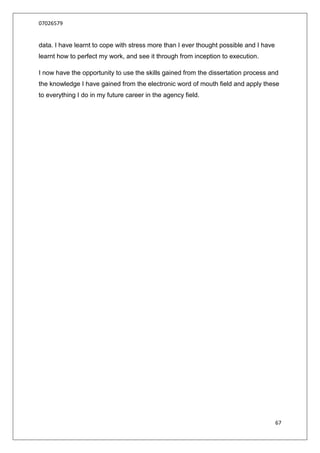 07026579


data. I have learnt to cope with stress more than I ever thought possible and I have
learnt how to perfect my work, and see it through from inception to execution.

I now have the opportunity to use the skills gained from the dissertation process and
the knowledge I have gained from the electronic word of mouth field and apply these
to everything I do in my future career in the agency field.




                                                                                       67
 