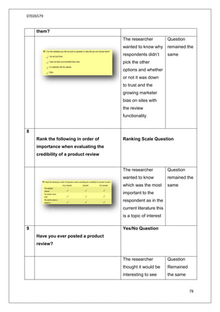 07026579


    them?
                                      The researcher            Question
                                      wanted to know why        remained the
                                      respondents didn‟t        same
                                      pick the other
                                      options and whether
                                      or not it was down
                                      to trust and the
                                      growing marketer
                                      bias on sites with
                                      the review
                                      functionality


8
    Rank the following in order of    Ranking Scale Question
    importance when evaluating the
    credibility of a product review


                                      The researcher            Question
                                      wanted to know            remained the
                                      which was the most        same
                                      important to the
                                      respondent as in the
                                      current literature this
                                      is a topic of interest

9                                     Yes/No Question
    Have you ever posted a product
    review?


                                      The researcher            Question
                                      thought it would be       Remained
                                      interesting to see        the same


                                                                           78
 