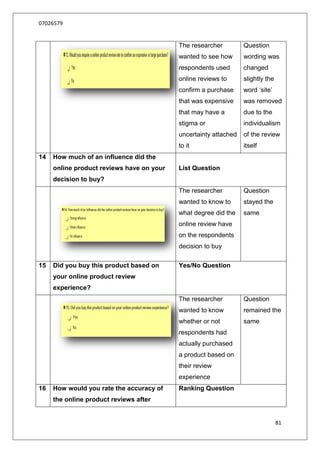 07026579


                                           The researcher         Question
                                           wanted to see how      wording was
                                           respondents used       changed
                                           online reviews to      slightly the
                                           confirm a purchase     word „site‟
                                           that was expensive     was removed
                                           that may have a        due to the
                                           stigma or              individualism
                                           uncertainty attached   of the review
                                           to it                  itself
14   How much of an influence did the
     online product reviews have on your   List Question
     decision to buy?
                                           The researcher         Question
                                           wanted to know to      stayed the
                                           what degree did the    same
                                           online review have
                                           on the respondents
                                           decision to buy

15   Did you buy this product based on     Yes/No Question
     your online product review
     experience?
                                           The researcher         Question
                                           wanted to know         remained the
                                           whether or not         same
                                           respondents had
                                           actually purchased
                                           a product based on
                                           their review
                                           experience
16   How would you rate the accuracy of    Ranking Question
     the online product reviews after


                                                                                 81
 