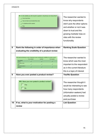 07026579




                                                      The researcher wanted to
                                                      know why respondents
                                                      didn‟t pick the other options
                                                      and whether or not it was
                                                      down to trust and the
                                                      growing marketer bias on
                                                      sites with the review
                                                      functionality


8    Rank the following in order of importance when   Ranking Scale Question
     evaluating the credibility of a product review


                                                      The researcher wanted to
                                                      know which was the most
                                                      important to the respondent
                                                      as in the current literature
                                                      this is a topic of interest
9    Have you ever posted a product review?           Yes/No Question


                                                      The researcher thought it
                                                      would be interesting to see
                                                      how many respondents
                                                      (information seekers) had
                                                      actually posted a review
                                                      post purchase
10   If so, what is your motivation for posting a     List Question
     review




                                                                                95
 