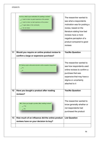 07026579




                                                       The researcher wanted to
                                                       see what a respondents
                                                       motivation was for posting a
                                                       review, based on the
                                                       literature stating how bad
                                                       reviews have a more
                                                       negative perception of a
                                                       product compared to good
                                                       reviews


11   Would you require an online product review to     Yes/No Question
     confirm a large or expensive purchase?


                                                       The researcher wanted to
                                                       see how respondents used
                                                       online reviews to confirm a
                                                       purchase that was
                                                       expensive that may have a
                                                       stigma or uncertainty
                                                       attached to it


12   Have you bought a product after reading           Yes/No Question
     reviews?


                                                       The researcher wanted to
                                                       know generally whether or
                                                       not respondents had
                                                       purchased the product


13   How much of an influence did the online product   List Question
     reviews have on your decision to buy?




                                                                               96
 