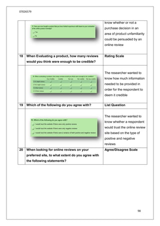 07026579


                                                        know whether or not a
                                                        purchase decision in an
                                                        area of product unfamiliarity
                                                        could be persuaded by an
                                                        online review


18   When Evaluating a product, how many reviews        Rating Scale
     would you think were enough to be credible?


                                                        The researcher wanted to
                                                        know how much information
                                                        needed to be provided in
                                                        order for the respondent to
                                                        deem it credible


19   Which of the following do you agree with?          List Question


                                                        The researcher wanted to
                                                        know whether a respondent
                                                        would trust the online review
                                                        site based on the type of
                                                        positive and negative
                                                        reviews
20   When looking for online reviews on your            Agree/Disagree Scale
     preferred site, to what extent do you agree with
     the following statements?




                                                                                98
 