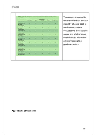07026579




                           The researcher wanted to
                           test the information adoption
                           model by Cheung, 2008 to
                           see how respondents
                           evaluated the message and
                           source and whether or not
                           that influenced information
                           adoption leading to a
                           purchase decision




Appendix G: Ethics Forms




                                                   99
 