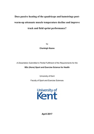 Does passive heating of the quadriceps and hamstrings post-
warm-up attenuate muscle temperature decline and improve
track and field sprint performance?
by
Charleigh Keane
A Dissertation Submitted in Partial Fulfilment of the Requirements for the
BSc (Hons) Sport and Exercise Science for Health
University of Kent
Faculty of Sport and Exercise Sciences
April 2017
 