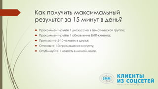 Как получить максимальный
результат за 15 минут в день?
 Прокомментируйте 1 дискуссию в тематической группе;
 Прокомментируйте 1 обновление ВИП-клиента;
 Пригласите 5-10 человек в друзья;
 Отправьте 1-3 приглашения в группу;
 Опубликуйте 1 новость в личной ленте.
 
