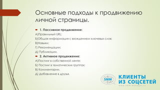 Основные подходы к продвижению
личной страницы.
 1. Пассивное продвижение:
А)Правильный URL;
Б)Общая информация с вхождением ключевых слов;
В)Навыки;
Г) Рекомендации;
Д) Публикации.
 2. Активное продвижение:
А)Постинг в собственной ленте;
Б) Постинг в тематических группах;
В) Комментарии.
Д) Добавление в друзья.
 