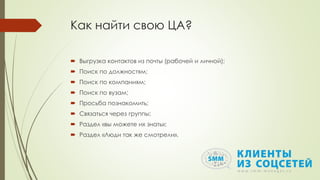 Как найти свою ЦА?
 Выгрузка контактов из почты (рабочей и личной);
 Поиск по должностям;
 Поиск по компаниям;
 Поиск по вузам;
 Просьба познакомить;
 Связаться через группы;
 Раздел «вы можете их знать»;
 Раздел «Люди так же смотрели».
 