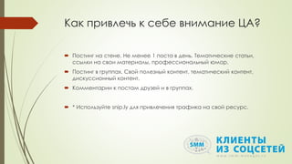 Как привлечь к себе внимание ЦА?
 Постинг на стене. Не менее 1 поста в день. Тематические статьи,
ссылки на свои материалы, профессиональный юмор.
 Постинг в группах. Свой полезный контент, тематический контент,
дискуссионный контент.
 Комментарии к постам друзей и в группах.
 * Используйте snip.ly для привлечения трафика на свой ресурс.
 