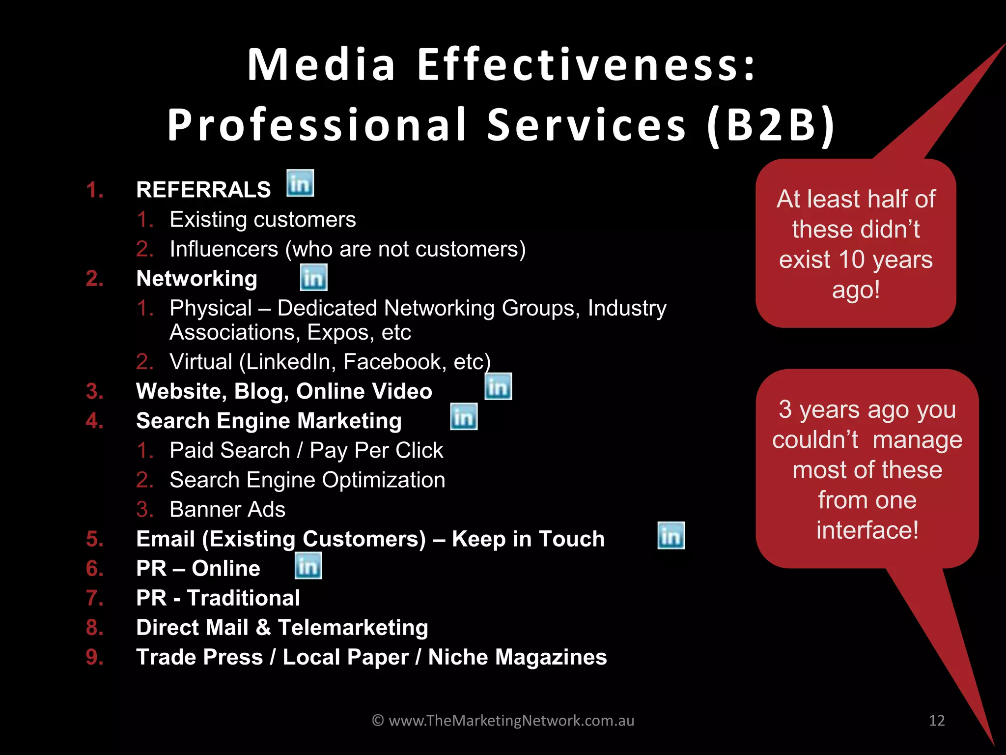 Media Effectiveness:
Professional Services (B2B)
© www.TheMarketingNetwork.com.au 12
1. REFERRALS
1. Existing customers
2. Influencers (who are not customers)
2. Networking
1. Physical – Dedicated Networking Groups, Industry
Associations, Expos, etc
2. Virtual (LinkedIn, Facebook, etc)
3. Website, Blog, Online Video
4. Search Engine Marketing
1. Paid Search / Pay Per Click
2. Search Engine Optimization
3. Banner Ads
5. Email (Existing Customers) – Keep in Touch
6. PR – Online
7. PR - Traditional
8. Direct Mail & Telemarketing
9. Trade Press / Local Paper / Niche Magazines
At least half of
these didn’t
exist 10 years
ago!
3 years ago you
couldn’t manage
most of these
from one
interface!
 