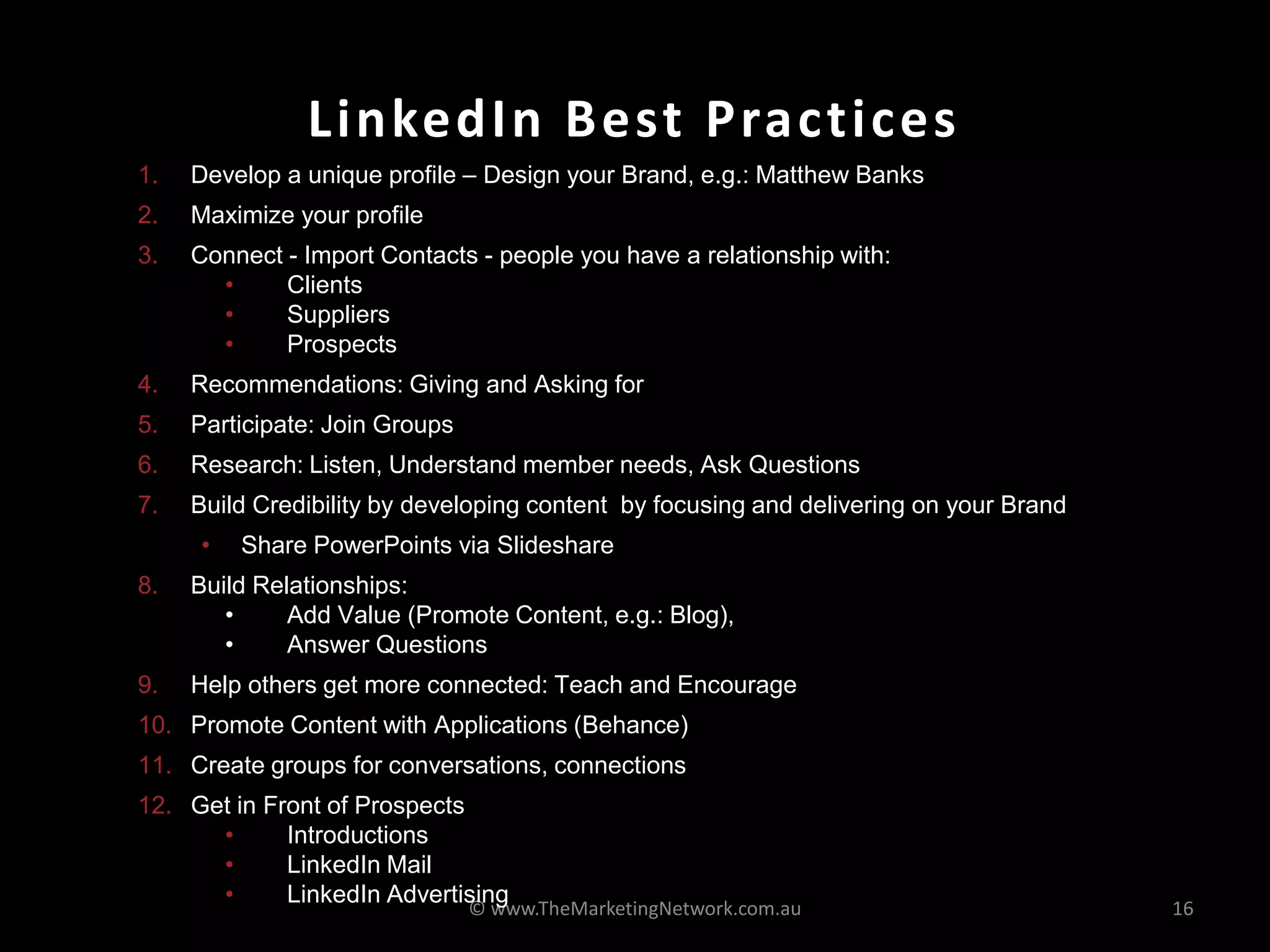 LinkedIn Best Practices
© www.TheMarketingNetwork.com.au 16
1. Develop a unique profile – Design your Brand, e.g.: Matthew Banks
2. Maximize your profile
3. Connect - Import Contacts - people you have a relationship with:
• Clients
• Suppliers
• Prospects
4. Recommendations: Giving and Asking for
5. Participate: Join Groups
6. Research: Listen, Understand member needs, Ask Questions
7. Build Credibility by developing content by focusing and delivering on your Brand
• Share PowerPoints via Slideshare
8. Build Relationships:
• Add Value (Promote Content, e.g.: Blog),
• Answer Questions
9. Help others get more connected: Teach and Encourage
10. Promote Content with Applications (Behance)
11. Create groups for conversations, connections
12. Get in Front of Prospects
• Introductions
• LinkedIn Mail
• LinkedIn Advertising
 