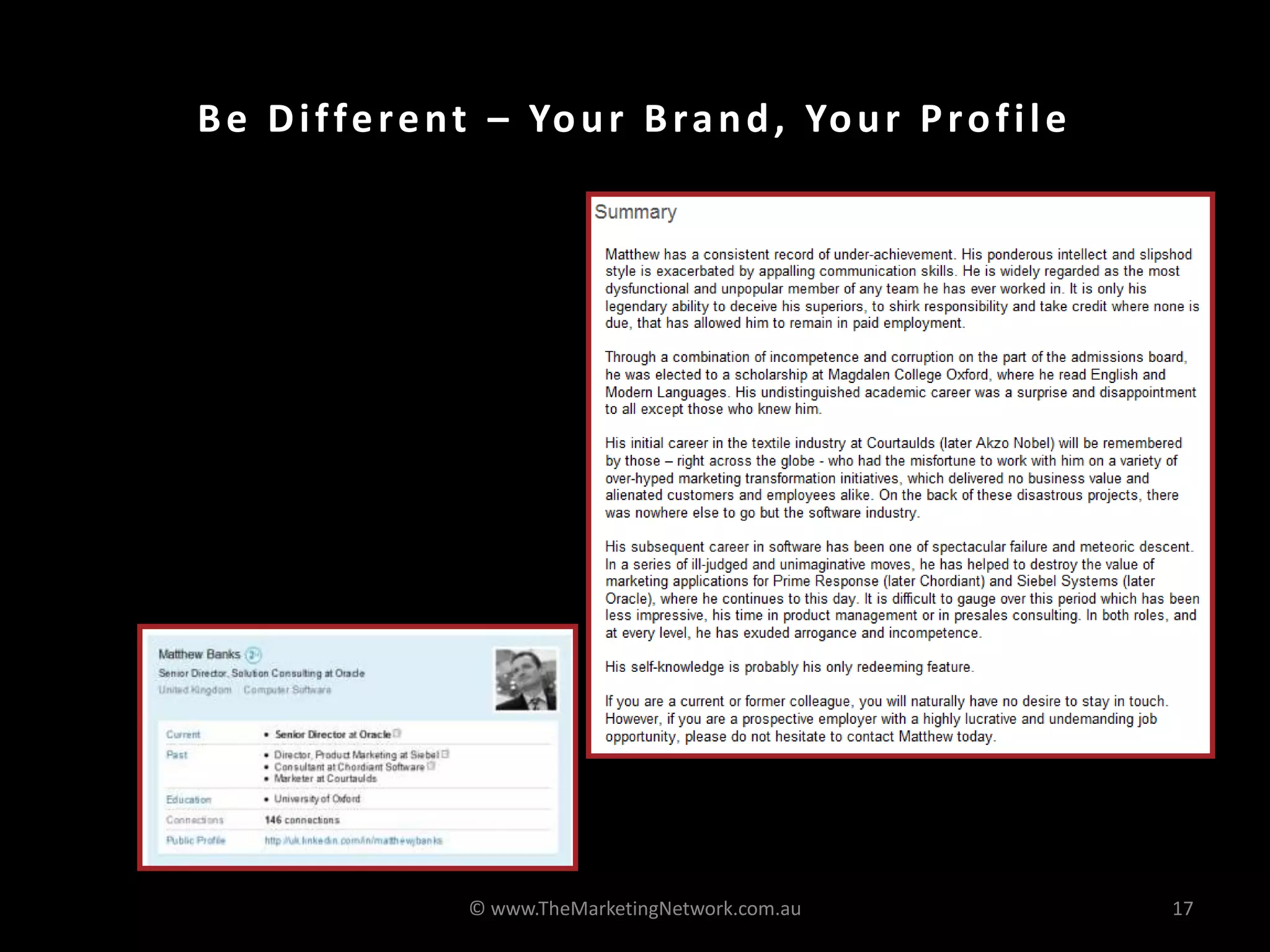 Be Different – Your Brand, Your Profile
• It is like a resume but it
doesn’t have to be boring
• Make sure you have the right
keywords
• Get someone else to
proofread it or write it for
you!
© www.TheMarketingNetwork.com.au 17
 