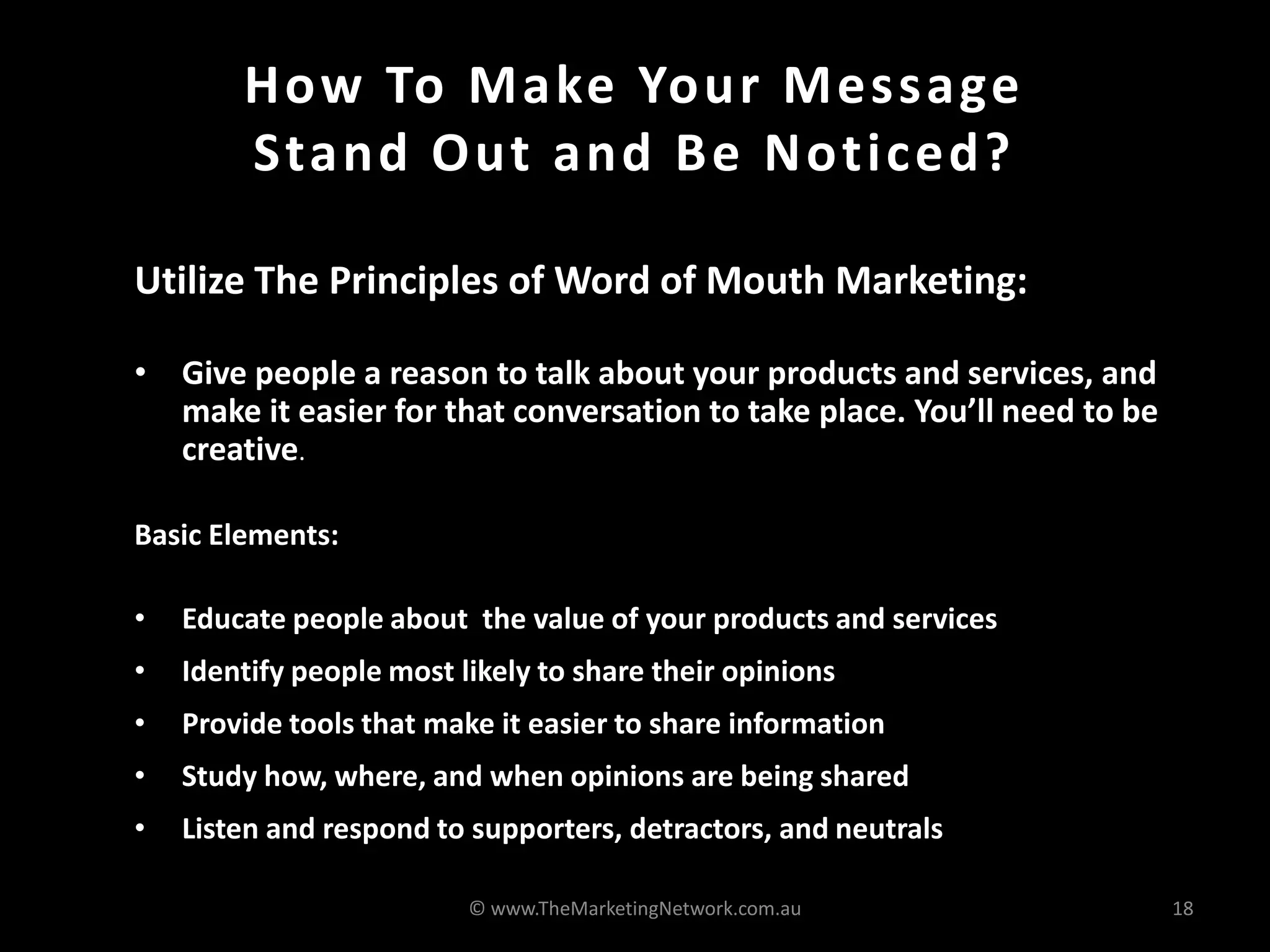 How To Make Your Message
Stand Out and Be Noticed?
Utilize The Principles of Word of Mouth Marketing:
• Give people a reason to talk about your products and services, and
make it easier for that conversation to take place. You’ll need to be
creative.
Basic Elements:
• Educate people about the value of your products and services
• Identify people most likely to share their opinions
• Provide tools that make it easier to share information
• Study how, where, and when opinions are being shared
• Listen and respond to supporters, detractors, and neutrals
© www.TheMarketingNetwork.com.au 18
 