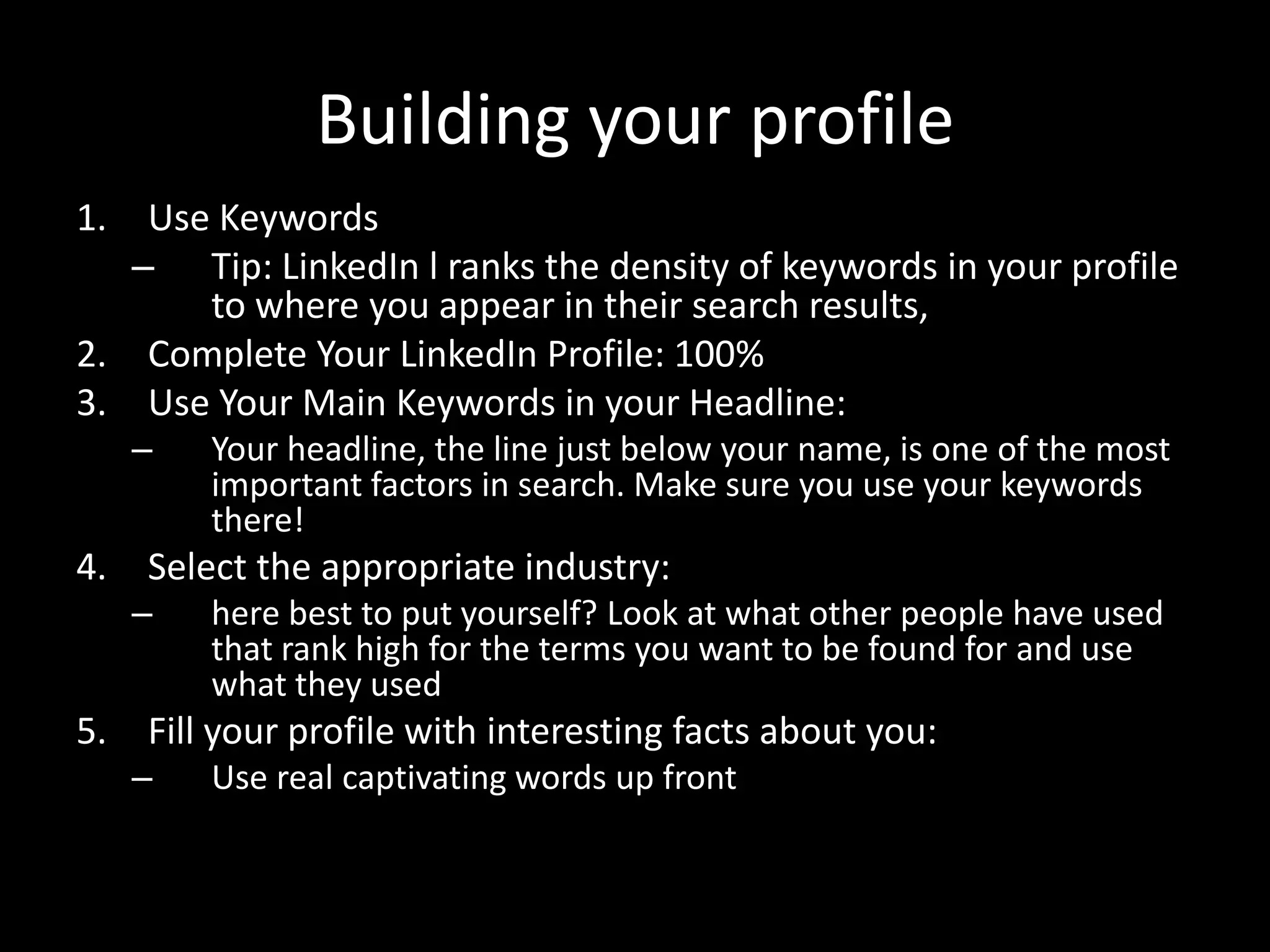 Building your profile1. 11.
.1.
1. Use Keywords
– Tip: LinkedIn l ranks the density of keywords in your profile
to where you appear in their search results,
2. Complete Your LinkedIn Profile: 100%
3. Use Your Main Keywords in your Headline:
– Your headline, the line just below your name, is one of the most
important factors in search. Make sure you use your keywords
there!
4. Select the appropriate industry:
– here best to put yourself? Look at what other people have used
that rank high for the terms you want to be found for and use
what they used
5. Fill your profile with interesting facts about you:
– Use real captivating words up front
 