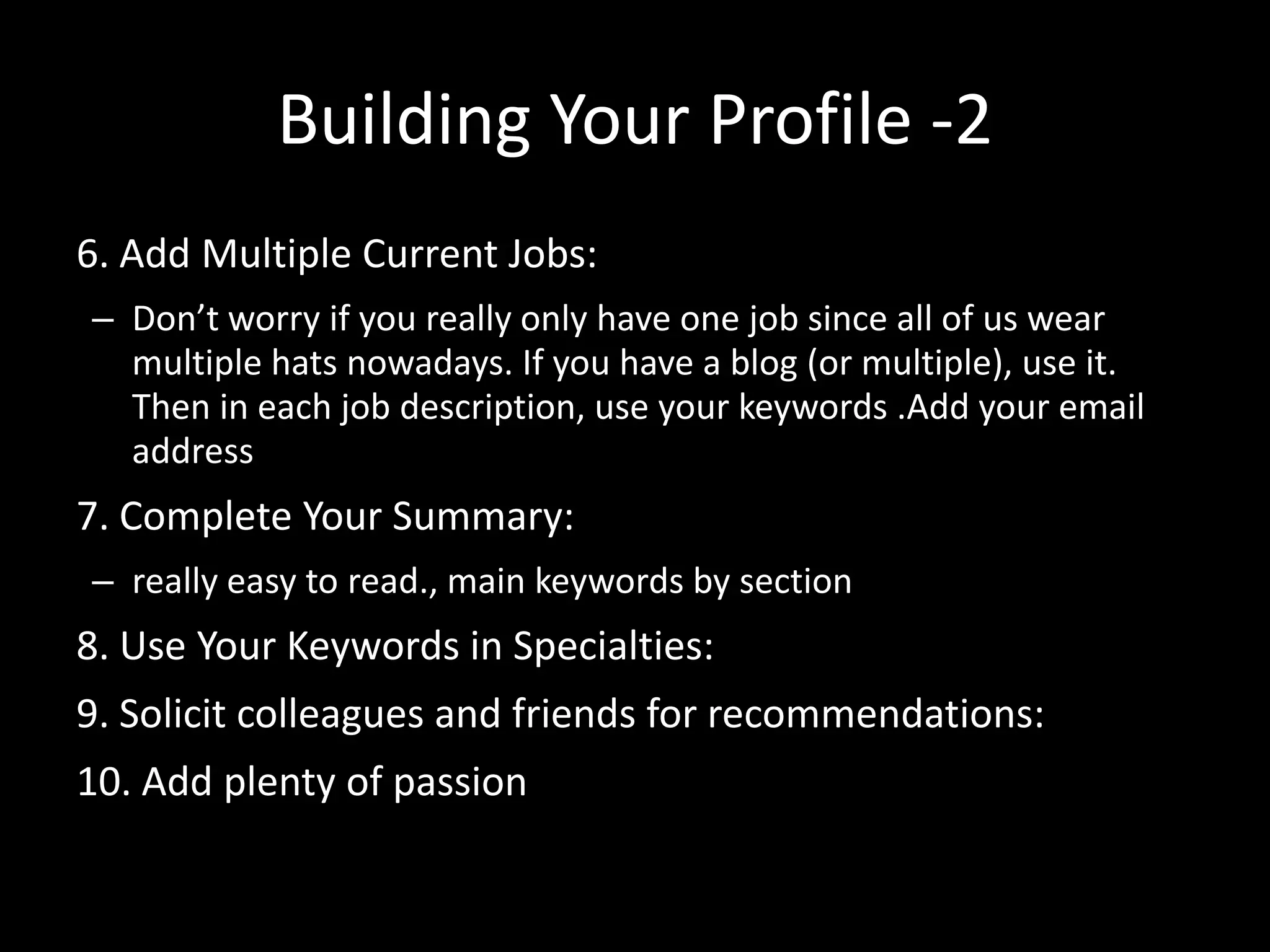 Building Your Profile -2
6. Add Multiple Current Jobs:
– Don’t worry if you really only have one job since all of us wear
multiple hats nowadays. If you have a blog (or multiple), use it.
Then in each job description, use your keywords .Add your email
address
7. Complete Your Summary:
– really easy to read., main keywords by section
8. Use Your Keywords in Specialties:
9. Solicit colleagues and friends for recommendations:
10. Add plenty of passion
 