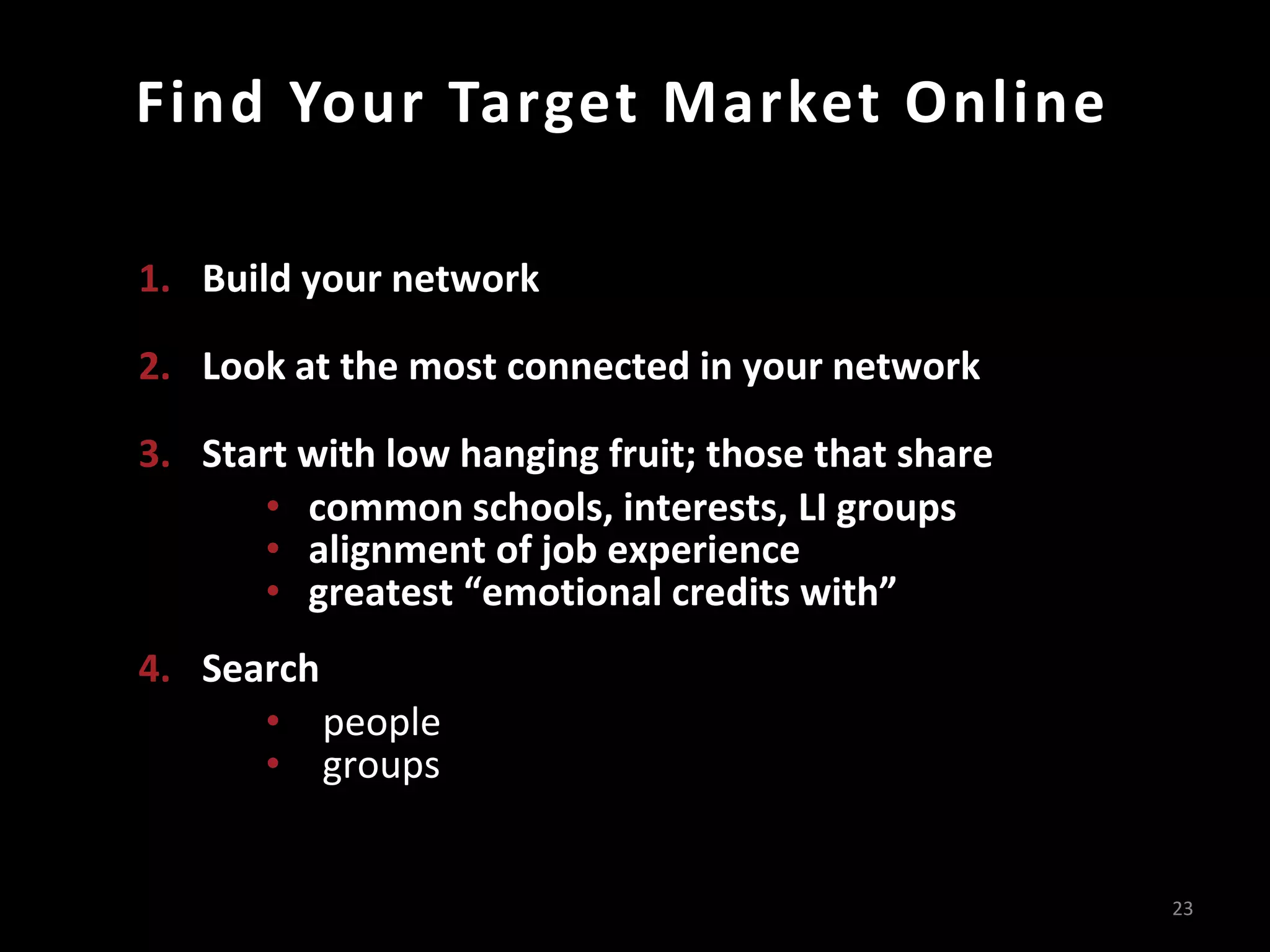 Find Your Target Market Online
23
1. Build your network
2. Look at the most connected in your network
3. Start with low hanging fruit; those that share
• common schools, interests, LI groups
• alignment of job experience
• greatest “emotional credits with”
4. Search
• people
• groups
 