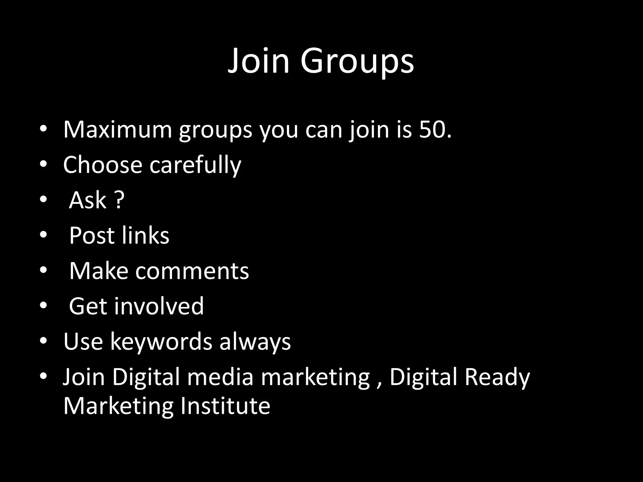 Join Groups
• Maximum groups you can join is 50.
• Choose carefully
• Ask ?
• Post links
• Make comments
• Get involved
• Use keywords always
• Join Digital media marketing , Digital Ready
Marketing Institute
 