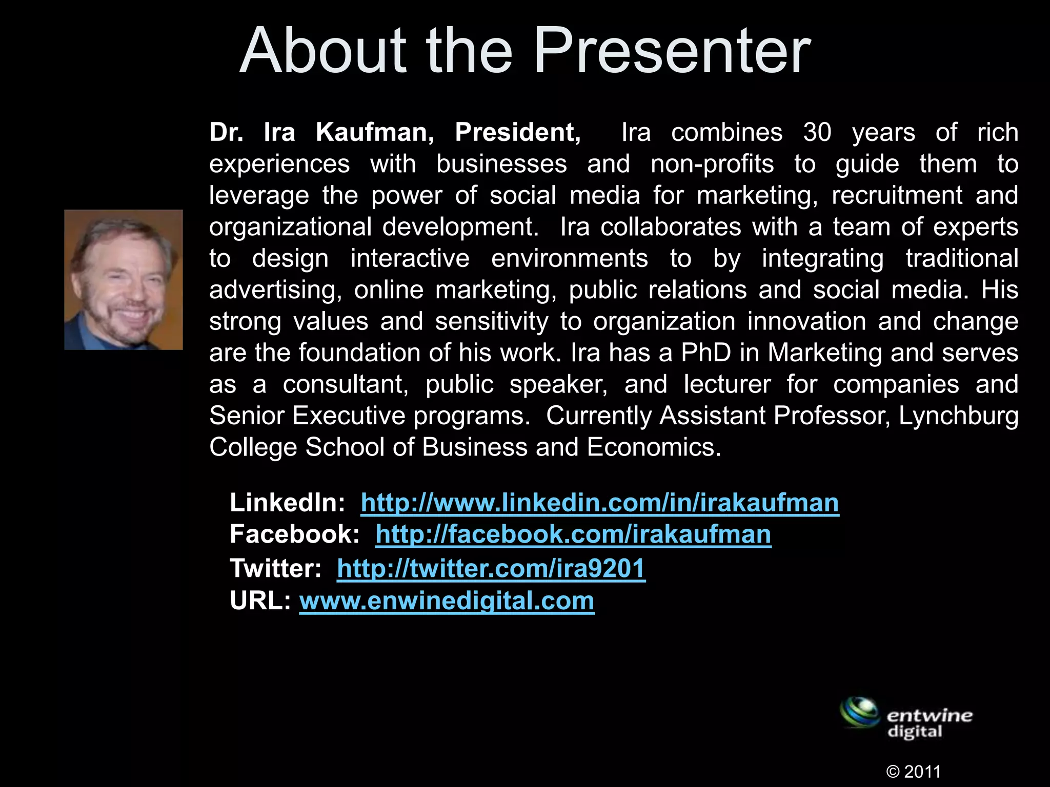About the Presenter
Dr. Ira Kaufman, President, Ira combines 30 years of rich
experiences with businesses and non-profits to guide them to
leverage the power of social media for marketing, recruitment and
organizational development. Ira collaborates with a team of experts
to design interactive environments to by integrating traditional
advertising, online marketing, public relations and social media. His
strong values and sensitivity to organization innovation and change
are the foundation of his work. Ira has a PhD in Marketing and serves
as a consultant, public speaker, and lecturer for companies and
Senior Executive programs. Currently Assistant Professor, Lynchburg
College School of Business and Economics.
© 2011
LinkedIn: http://www.linkedin.com/in/irakaufman
Facebook: http://facebook.com/irakaufman
Twitter: http://twitter.com/ira9201
URL: www.enwinedigital.com
 