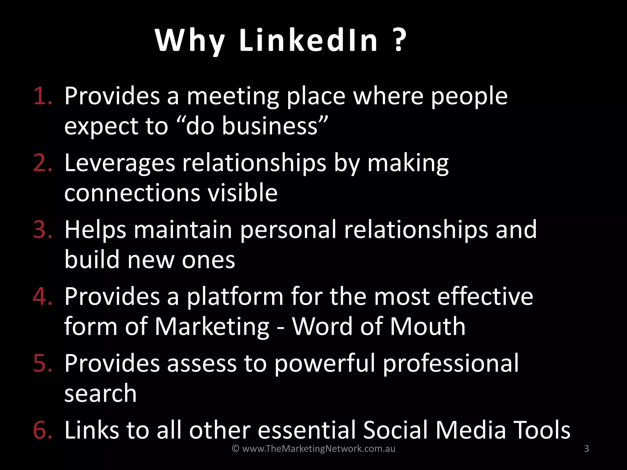Why LinkedIn ?
1. Provides a meeting place where people
expect to “do business”
2. Leverages relationships by making
connections visible
3. Helps maintain personal relationships and
build new ones
4. Provides a platform for the most effective
form of Marketing - Word of Mouth
5. Provides assess to powerful professional
search
6. Links to all other essential Social Media Tools© www.TheMarketingNetwork.com.au 3
 