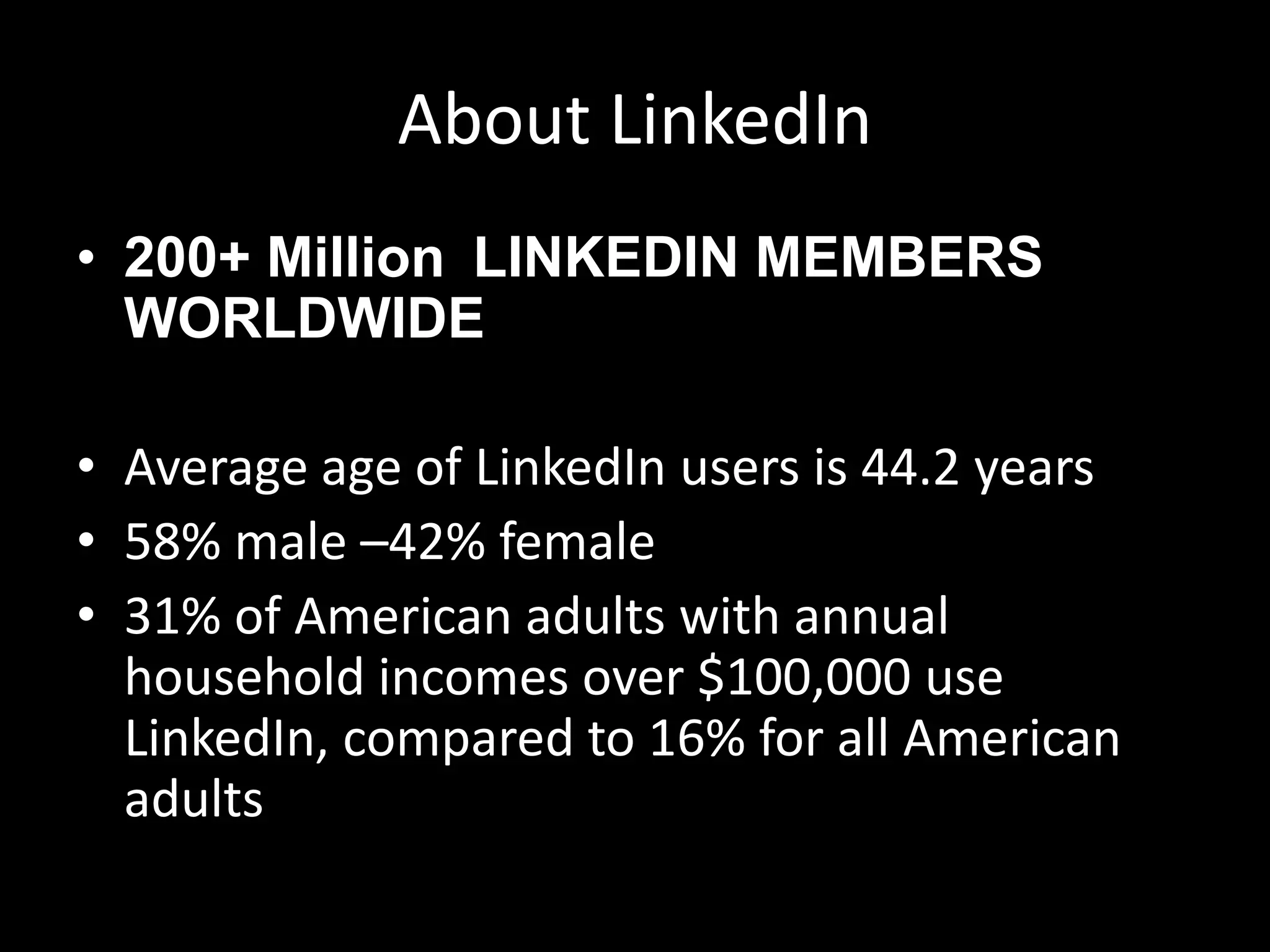 About LinkedIn
• 200+ Million LINKEDIN MEMBERS
WORLDWIDE
• Average age of LinkedIn users is 44.2 years
• 58% male –42% female
• 31% of American adults with annual
household incomes over $100,000 use
LinkedIn, compared to 16% for all American
adults
 