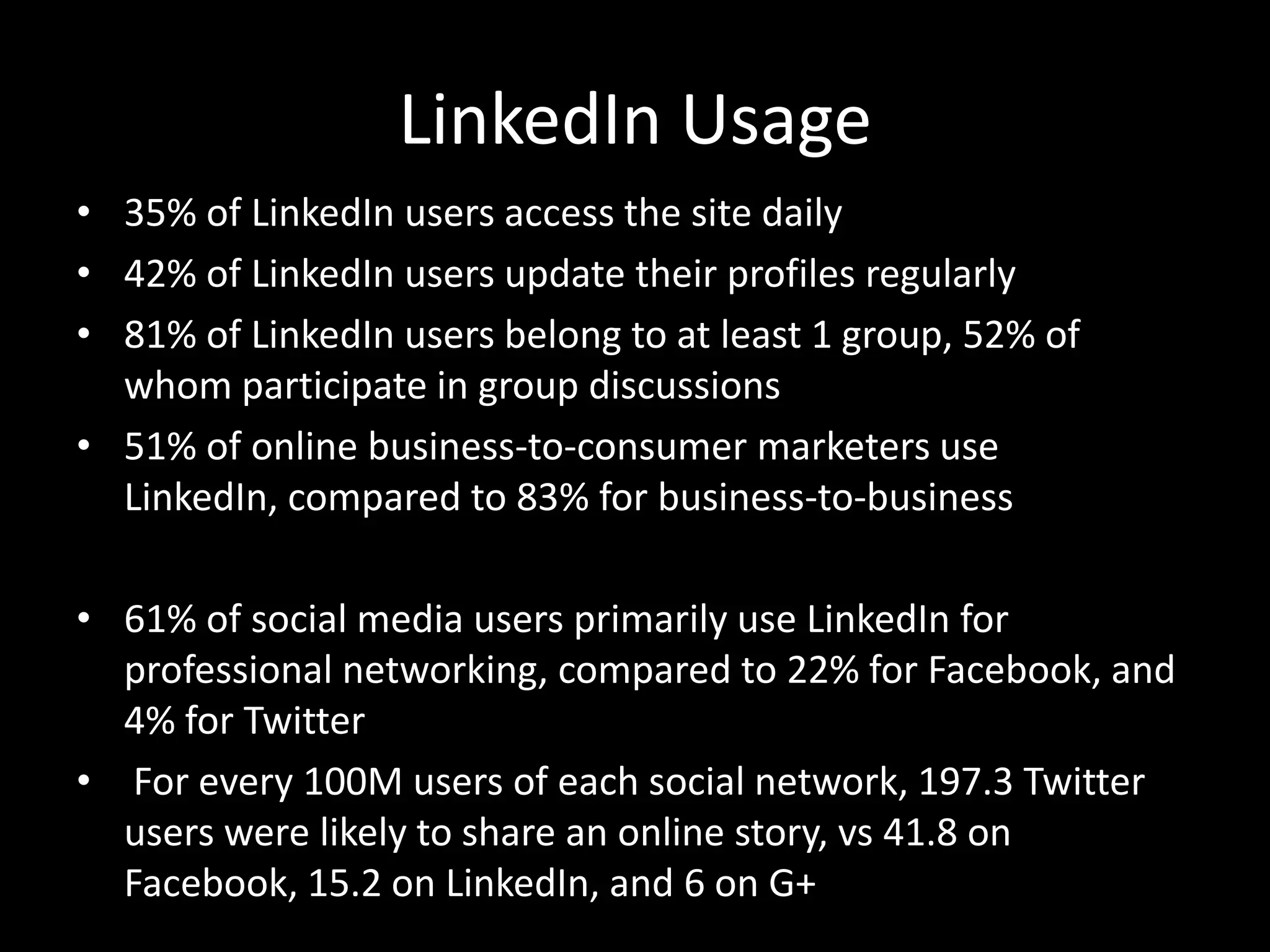 LinkedIn Usage
• 35% of LinkedIn users access the site daily
• 42% of LinkedIn users update their profiles regularly
• 81% of LinkedIn users belong to at least 1 group, 52% of
whom participate in group discussions
• 51% of online business-to-consumer marketers use
LinkedIn, compared to 83% for business-to-business
• 61% of social media users primarily use LinkedIn for
professional networking, compared to 22% for Facebook, and
4% for Twitter
• For every 100M users of each social network, 197.3 Twitter
users were likely to share an online story, vs 41.8 on
Facebook, 15.2 on LinkedIn, and 6 on G+
 