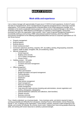 ASHLEY STEVENS
Work skills and experience
I am a mature manager with approximately 34 years (as at 1/1/2015) of work experience, of which 27 years
has been at managerial level, senior managerial level and general managerial level in a few large corporate
organisations. This includes managerial level at Standard Bank of SA (Credit department manager, as a
candidate on the bank's accelerated training program). I also served as a General Manager in two divisions,
at Northern Medical Aid - NMA Medical Fund Managers (a subsidiary of SA Druggists), having been
promoted from within the organisation. More recently, I have 7 years of general management experience in
successfully starting-up and running a SME outsourced procurement business, which has offered
procurement management of the following property/facilities/office services to Corporate organisations at 132
Jan Smuts Avenue
• Property management
• Building logistics
• Building cleaners
• Onsite maintenance team
• Contractors (electrical, plumbing, carpentry, DIY, dry-walling, painting, tiling/carpeting, locksmith,
hygiene, health & safety, fumigation, lifts, air-conditioning, waste)
• Security management
o Armed response
o Building active security
o CCTV system management
o Access control
• Building canteen - 100 seater
o Boardroom catering
o Functions and event management
o Catering
• Office management
o Procurement
o Office administration
o Budget formulation and spend management
o Parking allocation
o Document storage
o Distribution
o Mailroom
o Fleet vehicle management
o Asset management
o Resource management
o Waste management
o Copy shop and media services (including web administration, domain registration and
hosting, photography, videography)
o External distribution (deliveries and collections, client transfers)
o Disaster recovery
o Business continuity
o Environment management
Thus, I clearly understand, as a business leader... how a business works, and what is required to keep it
running successfully and efficiently from all aspects, including Finance, Administration, Human Resources,
Payroll, IT, etc. In starting-up the organisation, I have trained, coached, mentored a staff complement of 28
directly, and a further 40 indirectly. As a former church rector, I believe that I have strong people-influencing
skills, and working with human resources is certainly a personal strength.
 